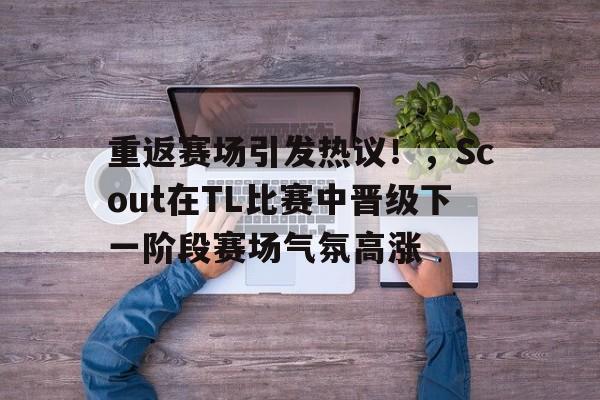 jiuyou官网入口-关于重返赛场引发热议！，Scout在TL比赛中晋级下一阶段赛场气氛高涨的信息