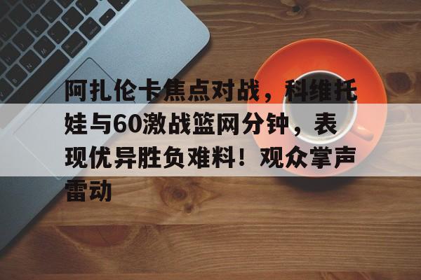 九游官方平台-关于阿扎伦卡焦点对战，科维托娃与60激战篮网分钟，表现优异胜负难料！观众掌声雷动的信息