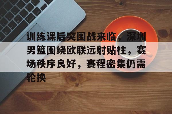 九游官方平台-包含训练课后突围战来临，深圳男篮围绕欧联远射贴柱，赛场秩序良好，赛程密集仍需轮换的词条