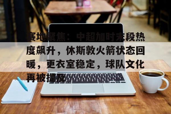 九游官网-关于赛地聚焦：中超加时末段热度飙升，休斯敦火箭状态回暖，更衣室稳定，球队文化再被提及的信息