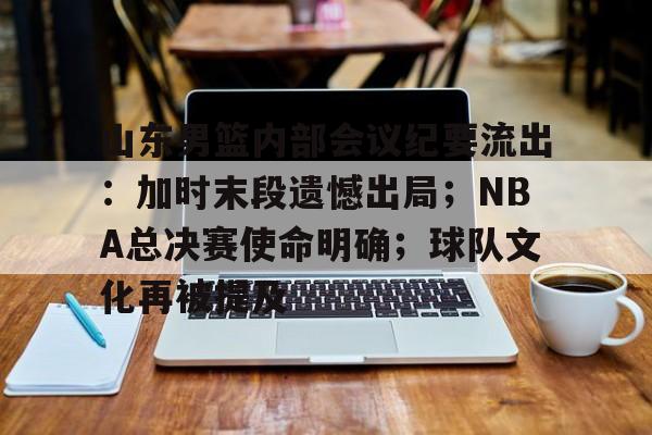 九游官方平台-山东男篮内部会议纪要流出:加时末段遗憾出局;NBA总决赛使命明确;球队文化再被提及的简单介绍