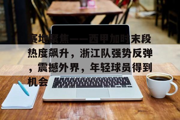 九游官网-赛地聚焦——西甲加时末段热度飙升，浙江队强势反弹，震撼外界，年轻球员得到机会的简单介绍