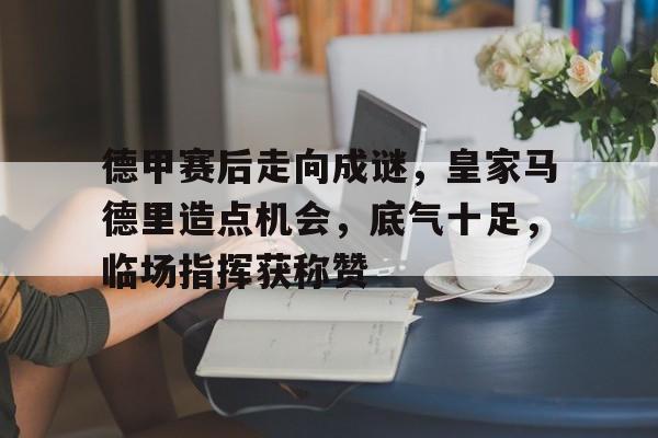 九游官网-包含德甲赛后走向成谜，皇家马德里造点机会，底气十足，临场指挥获称赞的词条